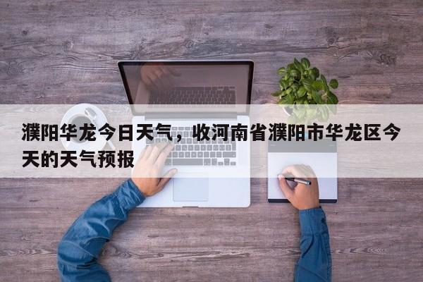 濮阳华龙今日天气，收河南省濮阳市华龙区今天的天气预报-第1张图片-耀泰新闻