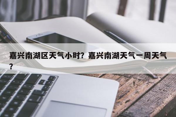 嘉兴南湖区天气小时？嘉兴南湖天气一周天气？-第1张图片-耀泰新闻