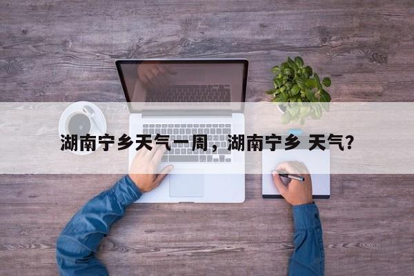 湖南宁乡天气一周，湖南宁乡 天气？-第1张图片-耀泰新闻