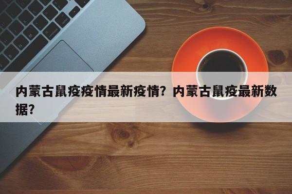 内蒙古鼠疫疫情最新疫情？内蒙古鼠疫最新数据？-第1张图片-耀泰新闻