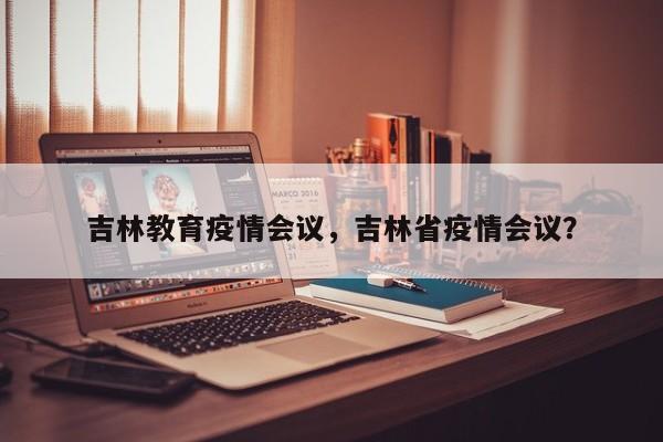 吉林教育疫情会议，吉林省疫情会议？-第1张图片-耀泰新闻