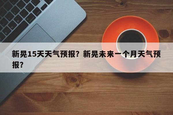 新晃15天天气预报？新晃未来一个月天气预报？-第1张图片-耀泰新闻