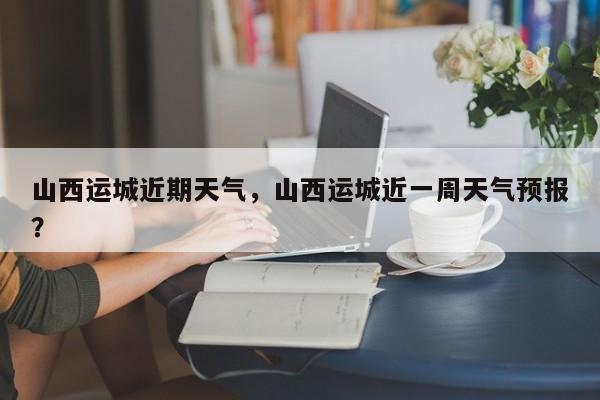山西运城近期天气，山西运城近一周天气预报？-第1张图片-耀泰新闻