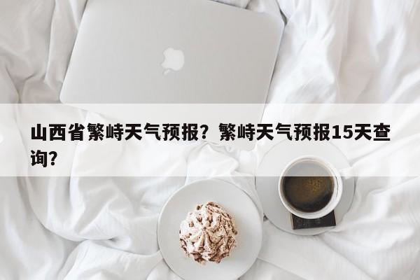 山西省繁峙天气预报？繁峙天气预报15天查询？-第1张图片-耀泰新闻