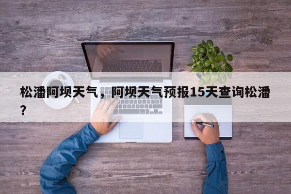 松潘阿坝天气，阿坝天气预报15天查询松潘？-第1张图片-耀泰新闻