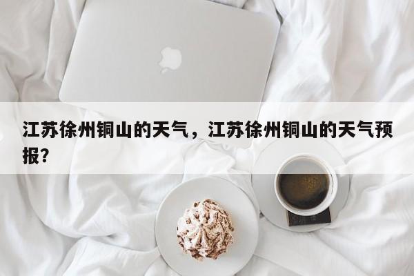 江苏徐州铜山的天气，江苏徐州铜山的天气预报？-第1张图片-耀泰新闻