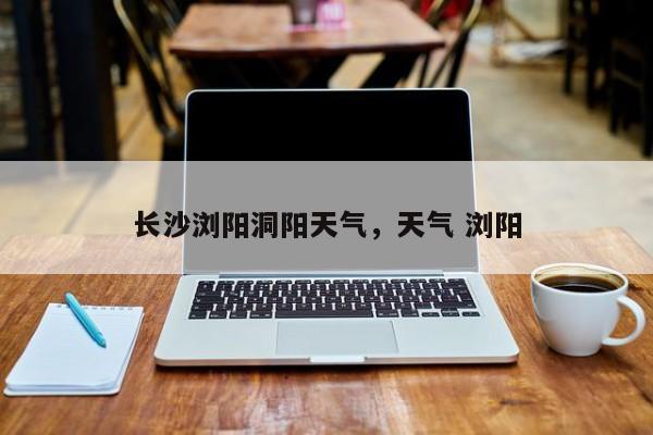 长沙浏阳洞阳天气，天气 浏阳-第1张图片-耀泰新闻