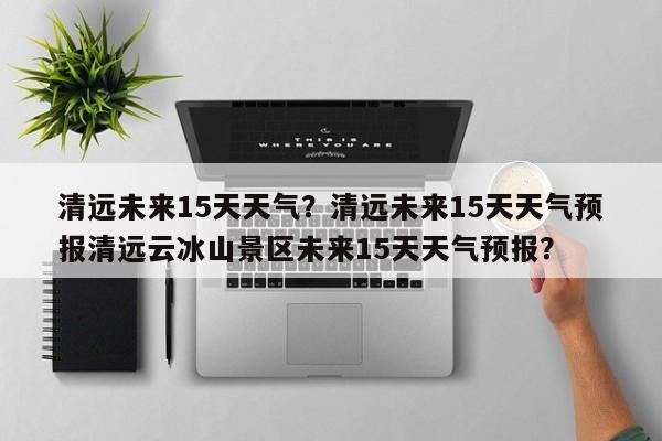 清远未来15天天气？清远未来15天天气预报清远云冰山景区未来15天天气预报？-第1张图片-耀泰新闻