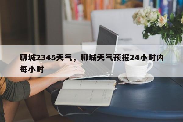 聊城2345天气，聊城天气预报24小时内每小时-第1张图片-耀泰新闻