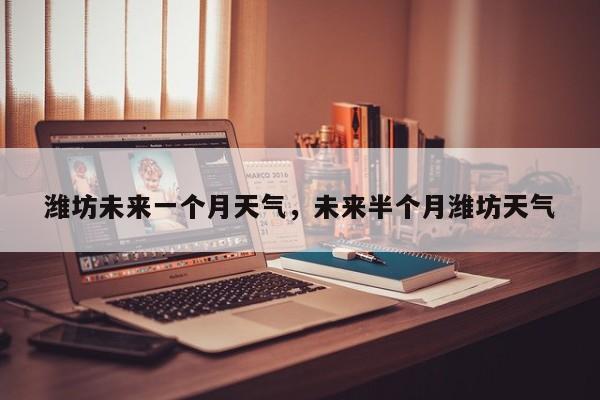 潍坊未来一个月天气，未来半个月潍坊天气-第1张图片-耀泰新闻