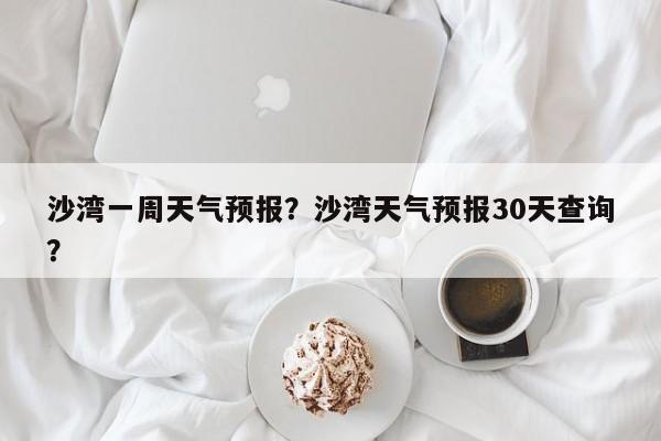 沙湾一周天气预报？沙湾天气预报30天查询？-第1张图片-耀泰新闻