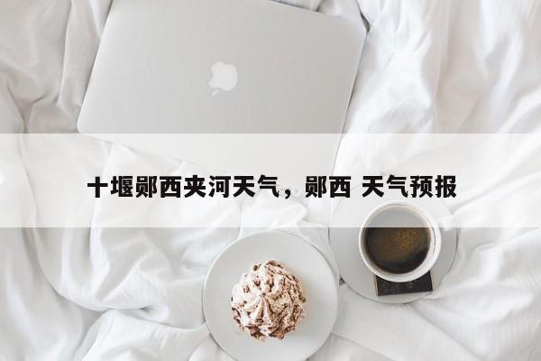 十堰郧西夹河天气，郧西 天气预报-第1张图片-耀泰新闻