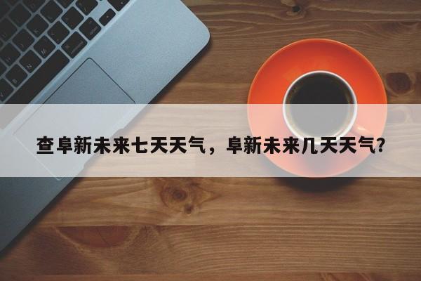 查阜新未来七天天气，阜新未来几天天气？-第1张图片-耀泰新闻