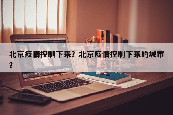 北京疫情控制下来？北京疫情控制下来的城市？-第1张图片-耀泰新闻