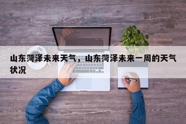 山东菏泽未来天气，山东菏泽未来一周的天气状况-第1张图片-耀泰新闻