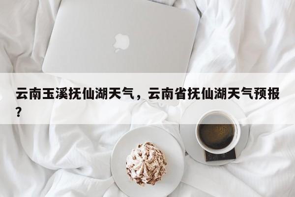 云南玉溪抚仙湖天气，云南省抚仙湖天气预报？-第1张图片-耀泰新闻