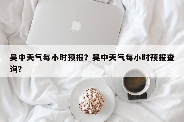 吴中天气每小时预报？吴中天气每小时预报查询？-第1张图片-耀泰新闻