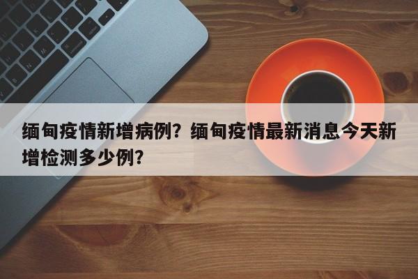 缅甸疫情新增病例？缅甸疫情最新消息今天新增检测多少例？-第1张图片-耀泰新闻