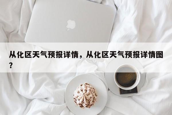从化区天气预报详情，从化区天气预报详情图？-第1张图片-耀泰新闻