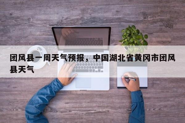 团风县一周天气预报，中国湖北省黄冈市团风县天气-第1张图片-耀泰新闻