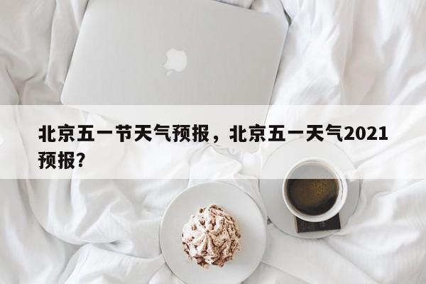 北京五一节天气预报，北京五一天气2021预报？-第1张图片-耀泰新闻
