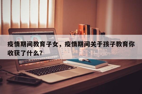 疫情期间教育子女，疫情期间关于孩子教育你收获了什么？-第1张图片-耀泰新闻