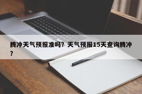 腾冲天气预报准吗？天气预报15天查询腾冲？-第1张图片-耀泰新闻