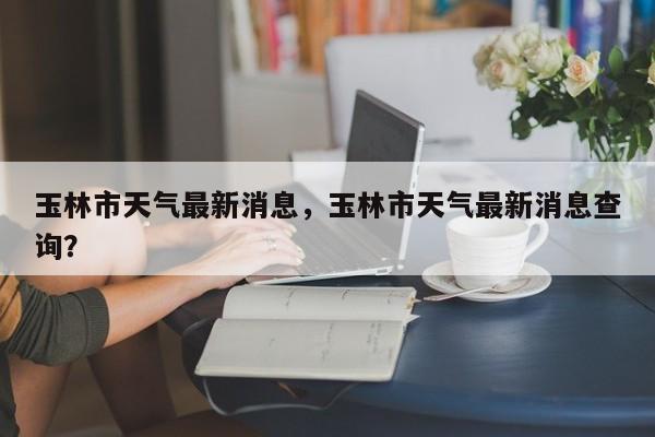 玉林市天气最新消息，玉林市天气最新消息查询？-第1张图片-耀泰新闻