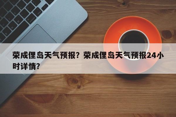 荣成俚岛天气预报？荣成俚岛天气预报24小时详情？-第1张图片-耀泰新闻