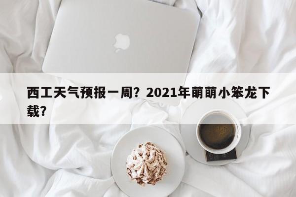 西工天气预报一周？2021年萌萌小笨龙下载？-第1张图片-耀泰新闻