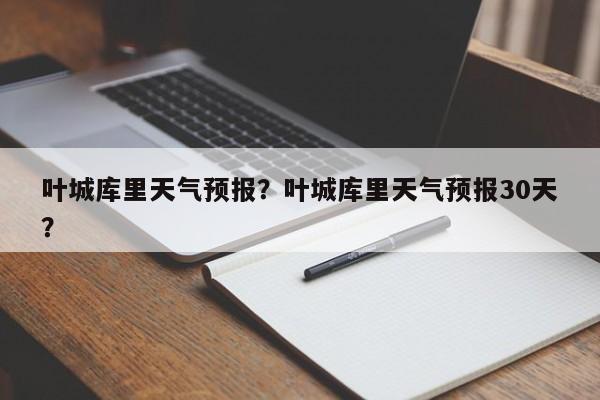 叶城库里天气预报？叶城库里天气预报30天？-第1张图片-耀泰新闻