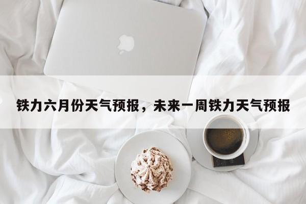 铁力六月份天气预报，未来一周铁力天气预报-第1张图片-耀泰新闻
