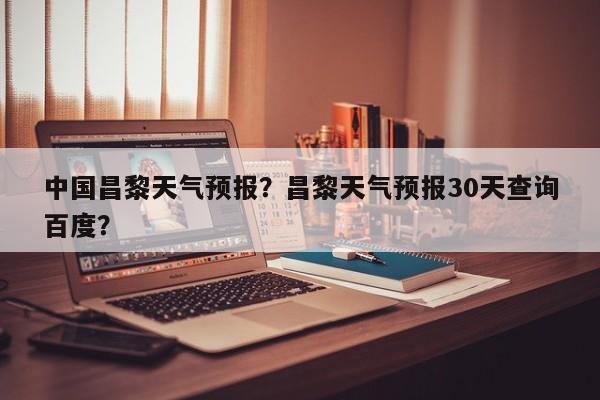 中国昌黎天气预报？昌黎天气预报30天查询百度？-第1张图片-耀泰新闻