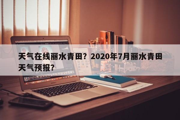 天气在线丽水青田？2020年7月丽水青田天气预报？-第1张图片-耀泰新闻