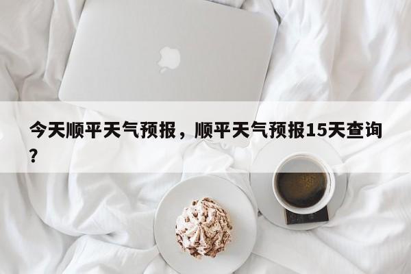 今天顺平天气预报，顺平天气预报15天查询？-第1张图片-耀泰新闻