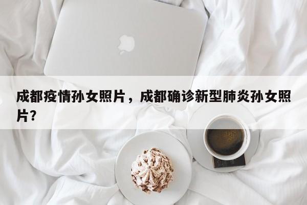 成都疫情孙女照片，成都确诊新型肺炎孙女照片？-第1张图片-耀泰新闻