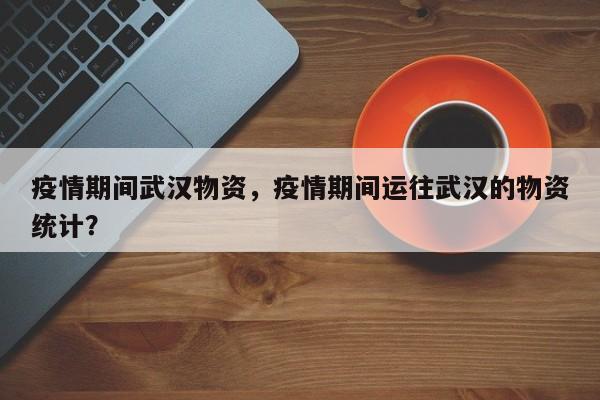疫情期间武汉物资，疫情期间运往武汉的物资统计？-第1张图片-耀泰新闻