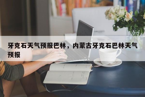 牙克石天气预报巴林，内蒙古牙克石巴林天气预报-第1张图片-耀泰新闻