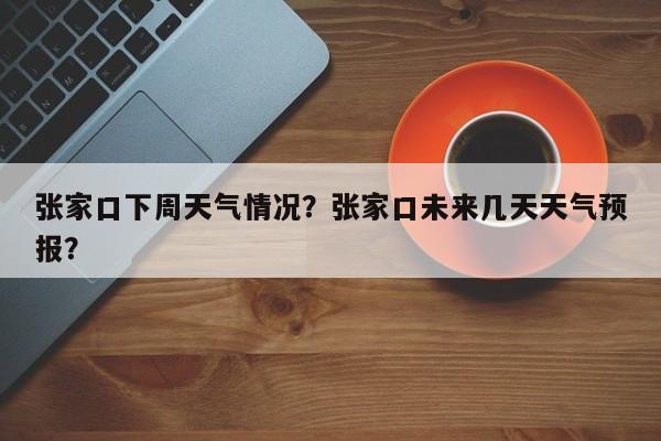 张家口下周天气情况？张家口未来几天天气预报？-第1张图片-耀泰新闻