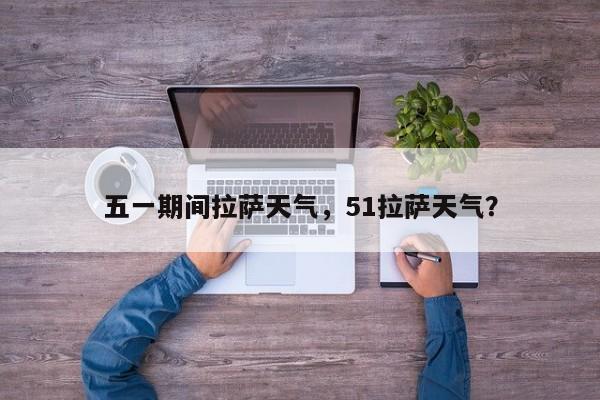 五一期间拉萨天气，51拉萨天气？-第1张图片-耀泰新闻