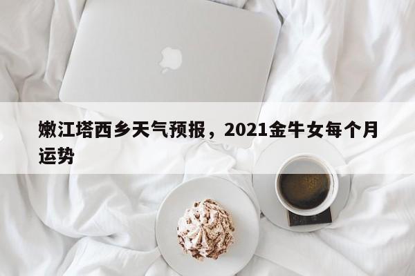 嫩江塔西乡天气预报，2021金牛女每个月运势-第1张图片-耀泰新闻