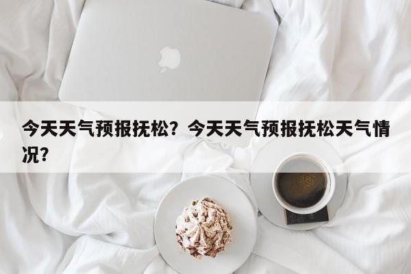 今天天气预报抚松？今天天气预报抚松天气情况？-第1张图片-耀泰新闻