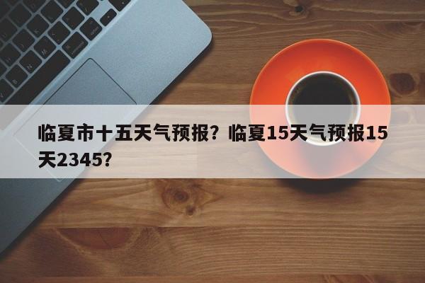 临夏市十五天气预报？临夏15天气预报15天2345？-第1张图片-耀泰新闻
