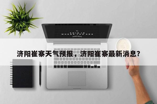 济阳崔寨天气预报，济阳崔寨最新消息？-第1张图片-耀泰新闻